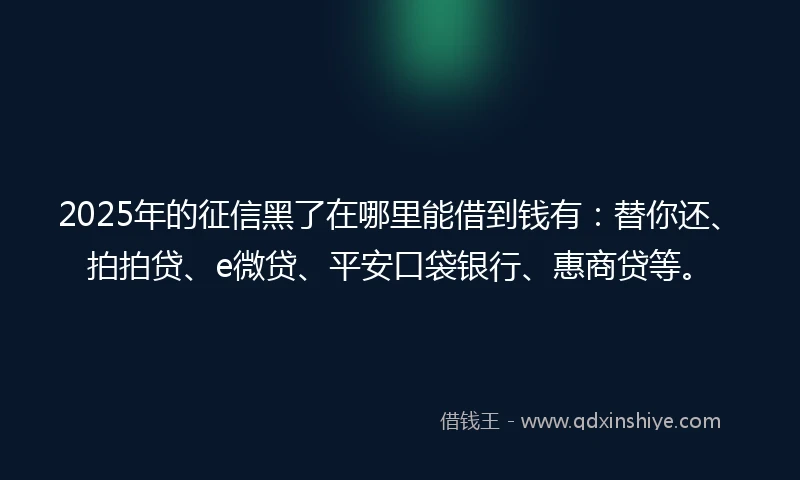 2025年的征信黑了在哪里能借到钱有：替你还、拍拍贷、e微贷、平安口袋银行、惠商贷等。