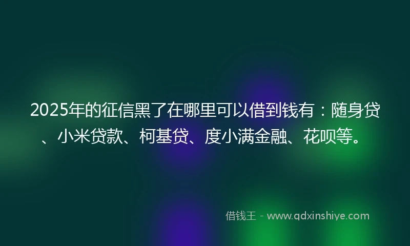 2025年的征信黑了在哪里可以借到钱有：随身贷、小米贷款、柯基贷、度小满金融、花呗等。