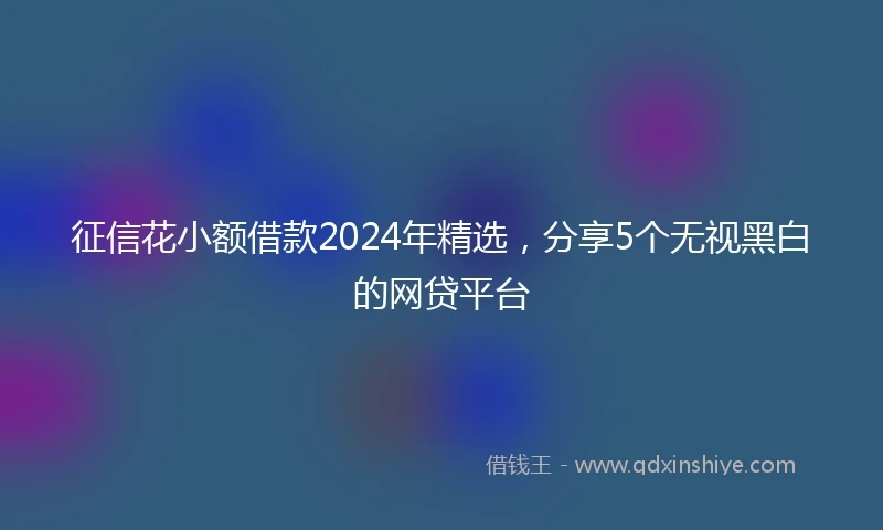 征信花小额借款2024年精选，分享5个无视黑白的网贷平台