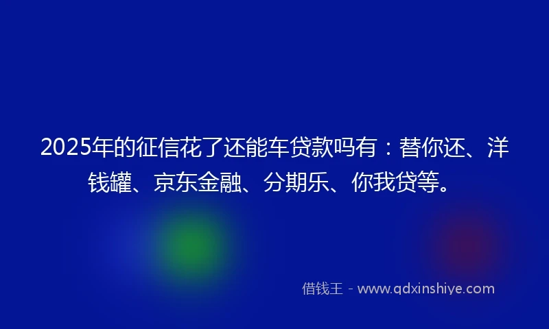 2025年的征信花了还能车贷款吗有：替你还、洋钱罐、京东金融、分期乐、你我贷等。