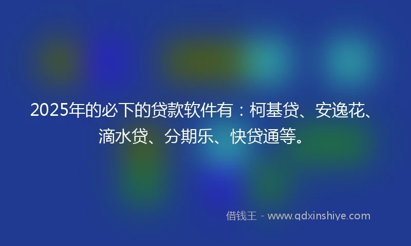2025年的必下的贷款软件有：柯基贷、安逸花、滴水贷、分期乐、快贷通等。