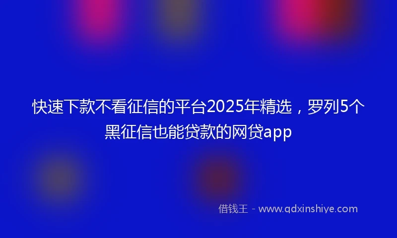 快速下款不看征信的平台2025年精选，罗列5个黑征信也能贷款的网贷app