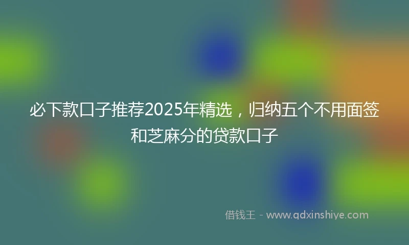 必下款口子推荐2025年精选，归纳五个不用面签和芝麻分的贷款口子