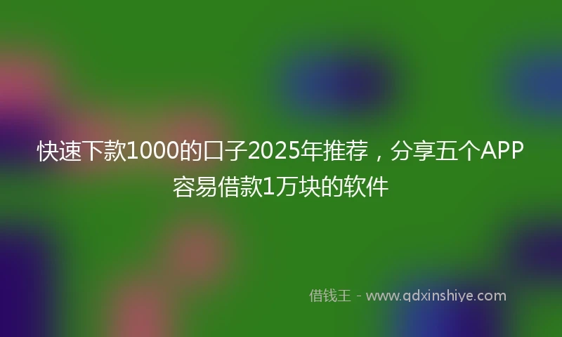 快速下款1000的口子2025年推荐,分享五个APP容易借款1万块的软件