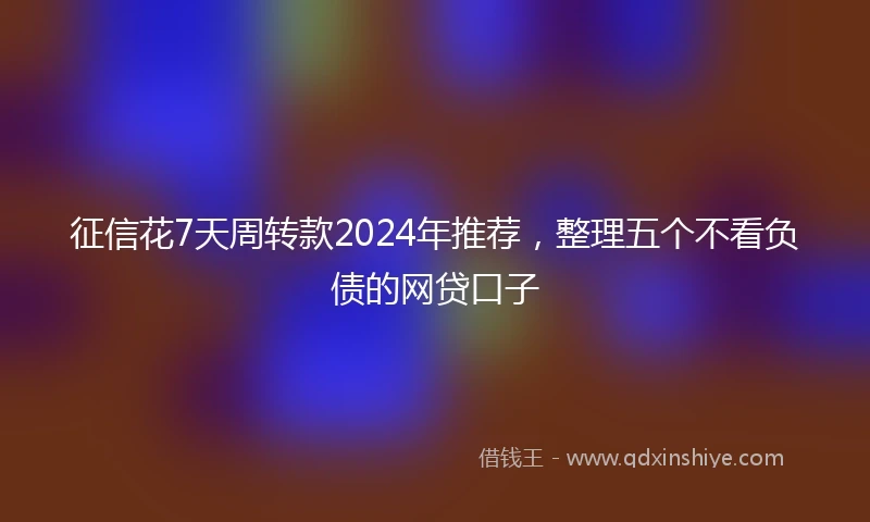 征信花7天周转款2024年推荐，整理五个不看负债的网贷口子