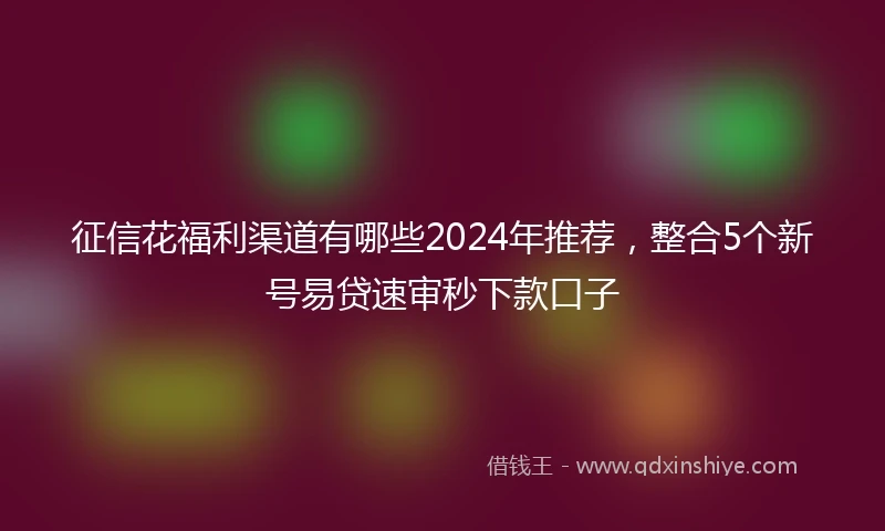 征信花福利渠道有哪些2024年推荐，整合5个新号易贷速审秒下款口子