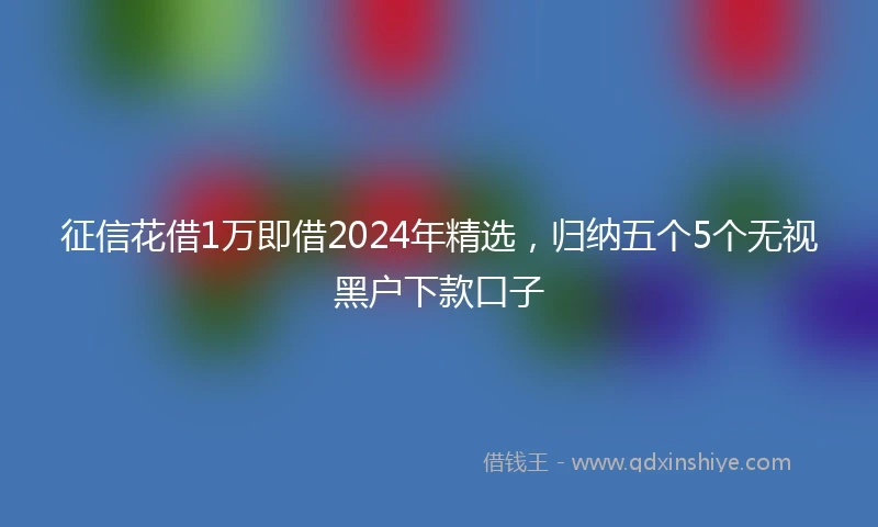 征信花借1万即借2024年精选，归纳五个5个无视黑户下款口子