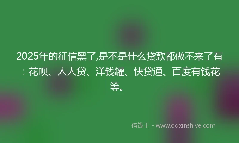 2025年的征信黑了,是不是什么贷款都做不来了有：花呗、人人贷、洋钱罐、快贷通、百度有钱花等。
