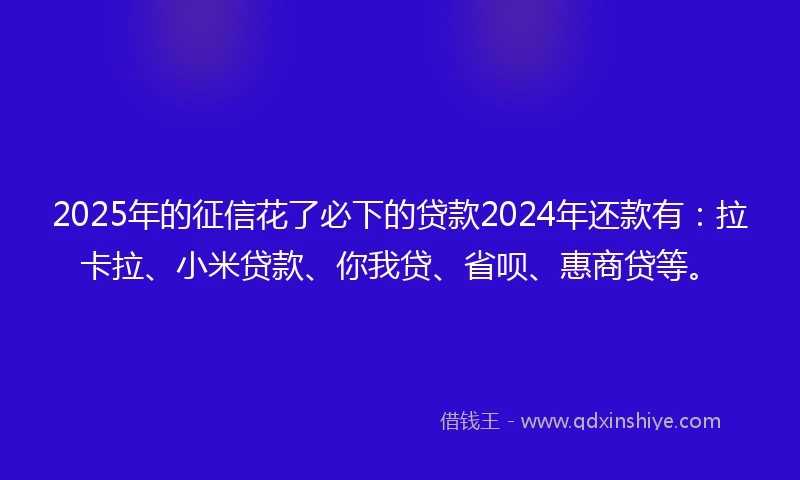 2025年的征信花了必下的贷款2024年还款有：拉卡拉、小米贷款、你我贷、省呗、惠商贷等。