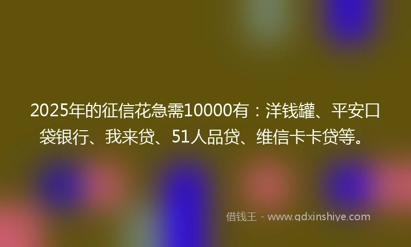 2025年的征信花急需10000有：洋钱罐、平安口袋银行、我来贷、51人品贷、维信卡卡贷等。