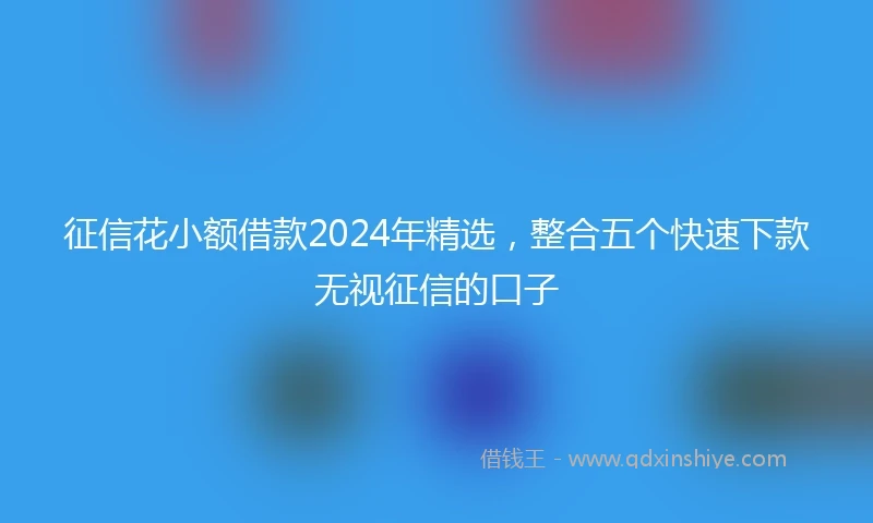 征信花小额借款2024年精选,整合五个快速下款无视征信的口子