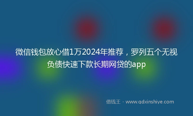 微信钱包放心借1万2024年推荐，罗列五个无视负债快速下款长期网贷的app