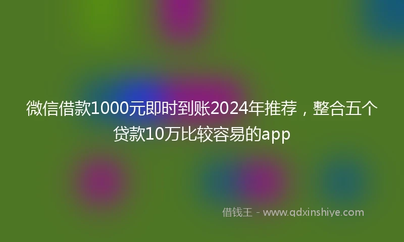 微信借款1000元即时到账2024年推荐，整合五个贷款10万比较容易的app