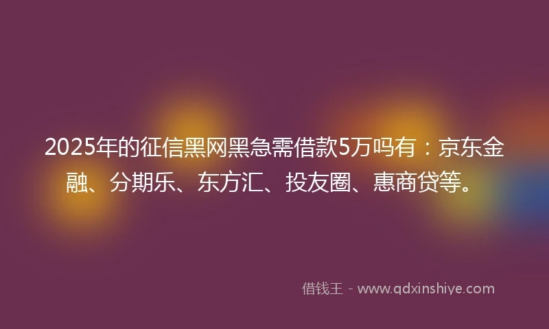 2025年的征信黑网黑急需借款5万吗有：京东金融、分期乐、东方汇、投友圈、惠商贷等。