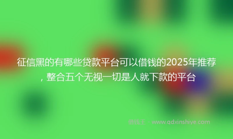 征信黑的有哪些贷款平台可以借钱的2025年推荐，整合五个无视一切是人就下款的平台