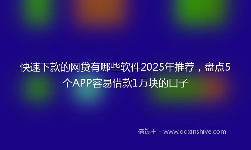快速下款的网贷有哪些软件2025年推荐，盘点5个APP容易借款1万块的口子