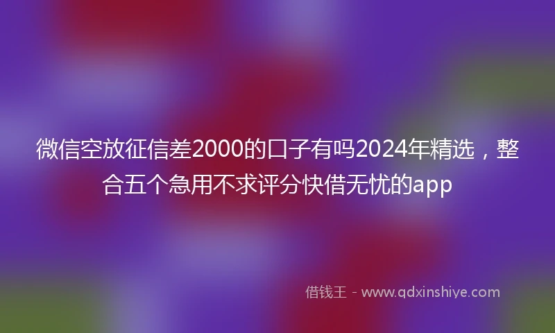 微信空放征信差2000的口子有吗2024年精选，整合五个急用不求评分快借无忧的app