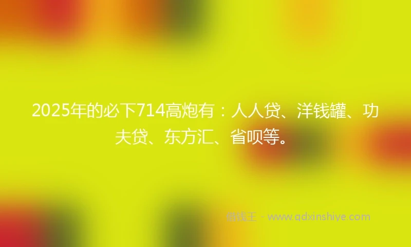 2025年的必下714高炮有：人人贷、洋钱罐、功夫贷、东方汇、省呗等。