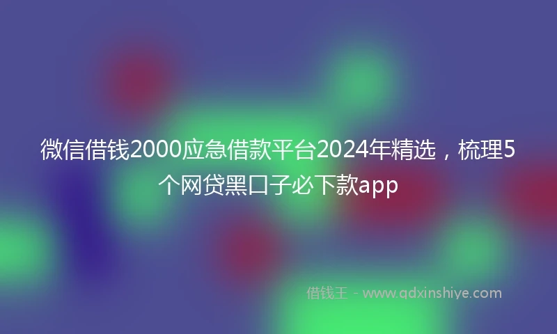 微信借钱2000应急借款平台2024年精选，梳理5个网贷黑口子必下款app