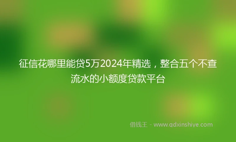 征信花哪里能贷5万2024年精选，整合五个不查流水的小额度贷款平台