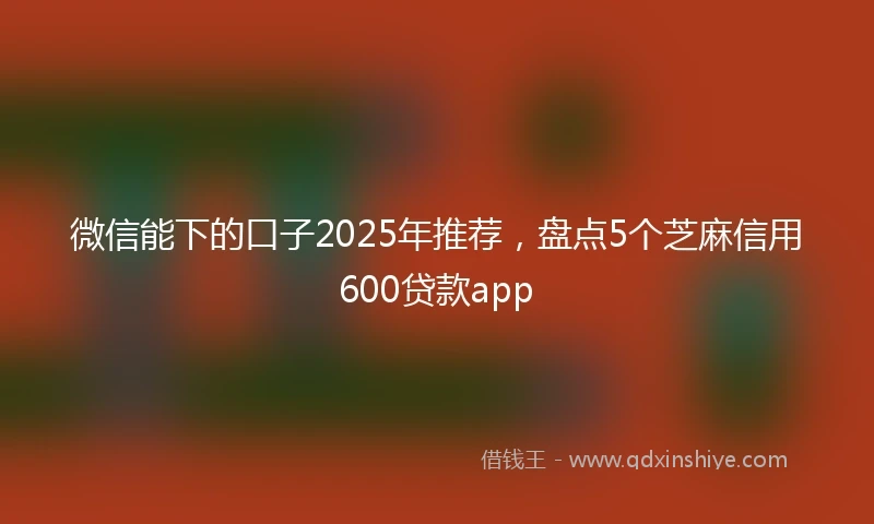 微信能下的口子2025年推荐,盘点5个芝麻信用600贷款app