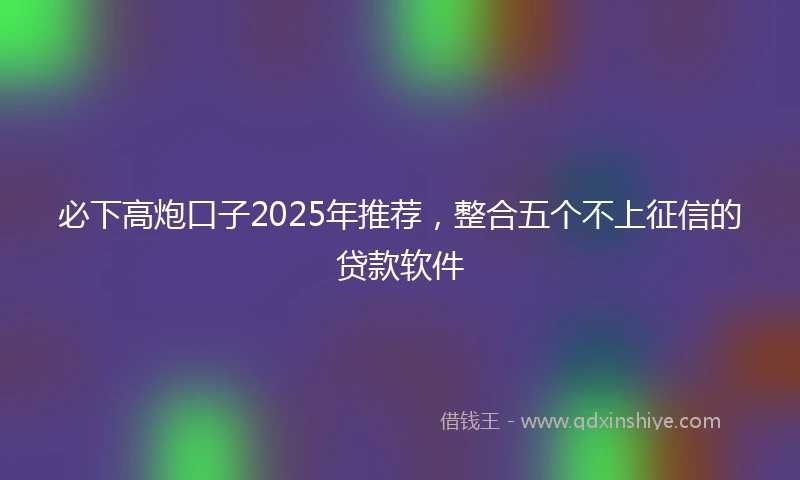 必下高炮口子2025年推荐，整合五个不上征信的贷款软件