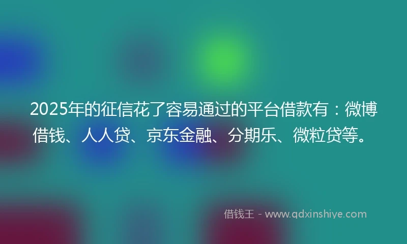 2025年的征信花了容易通过的平台借款有：微博借钱、人人贷、京东金融、分期乐、微粒贷等。