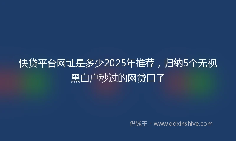 快贷平台网址是多少2025年推荐，归纳5个无视黑白户秒过的网贷口子