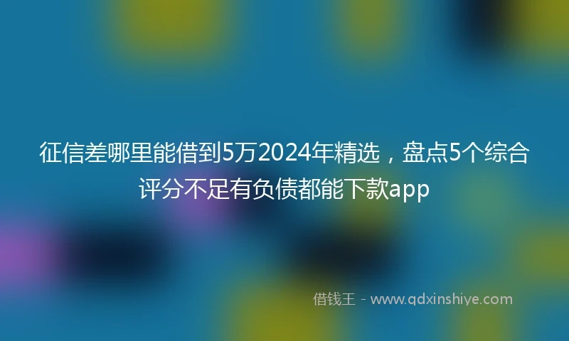 征信差哪里能借到5万2024年精选，盘点5个综合评分不足有负债都能下款app