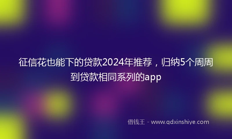 征信花也能下的贷款2024年推荐，归纳5个周周到贷款相同系列的app