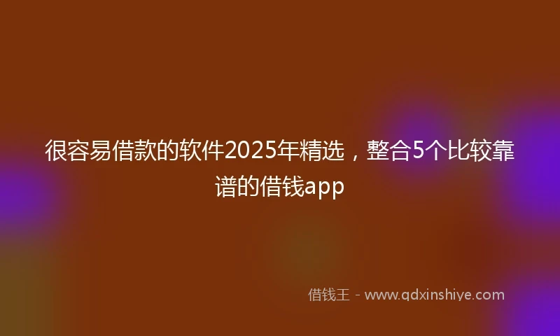 很容易借款的软件2025年精选，整合5个比较靠谱的借钱app