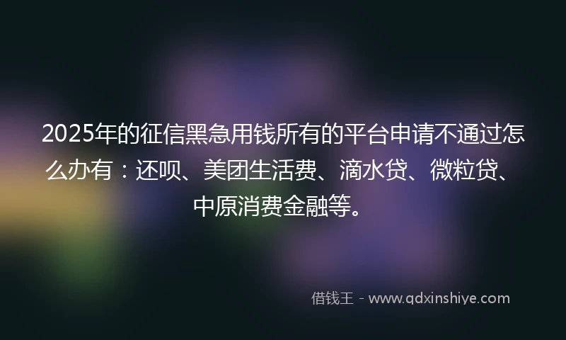 2025年的征信黑急用钱所有的平台申请不通过怎么办有:还呗、美团生活费、滴水贷、微粒贷、中原消费金融等。