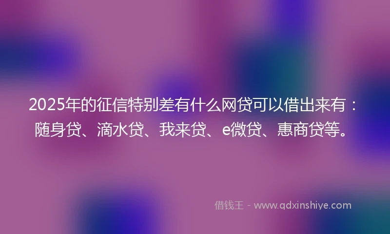 2025年的征信特别差有什么网贷可以借出来有：随身贷、滴水贷、我来贷、e微贷、惠商贷等。