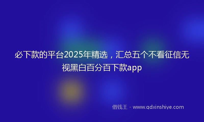 必下款的平台2025年精选，汇总五个不看征信无视黑白百分百下款app
