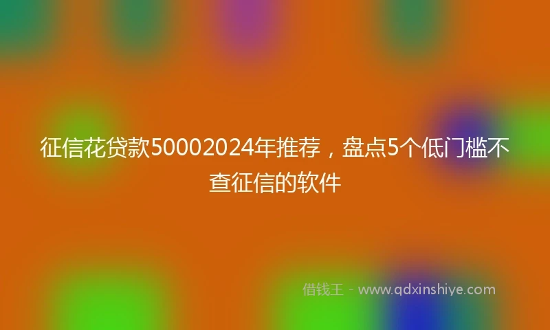 征信花贷款50002024年推荐，盘点5个低门槛不查征信的软件