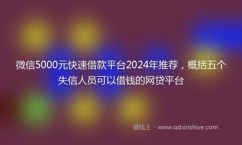 微信5000元快速借款平台2024年推荐,概括五个失信人员可以借钱的网贷平台