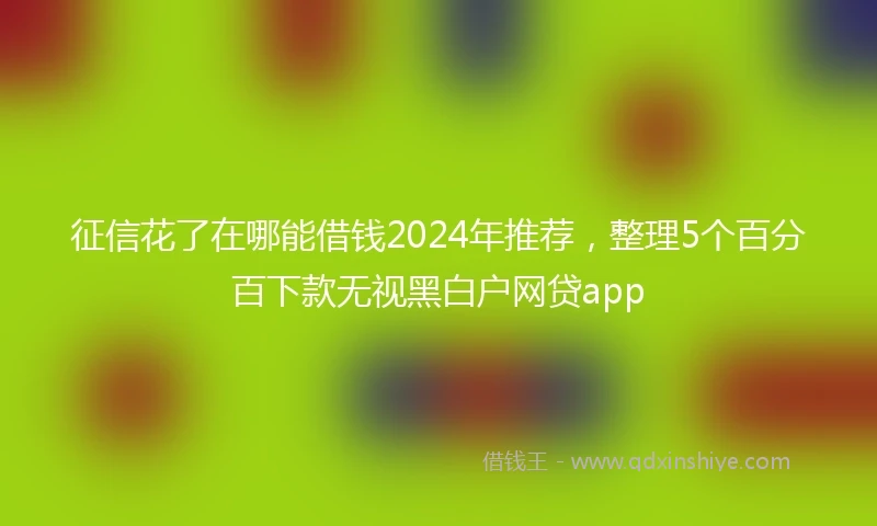 征信花了在哪能借钱2024年推荐，整理5个百分百下款无视黑白户网贷app