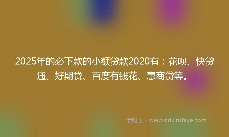 2025年的必下款的小额贷款2020有：花呗、快贷通、好期贷、百度有钱花、惠商贷等。