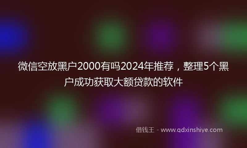 微信空放黑户2000有吗2024年推荐，整理5个黑户成功获取大额贷款的软件