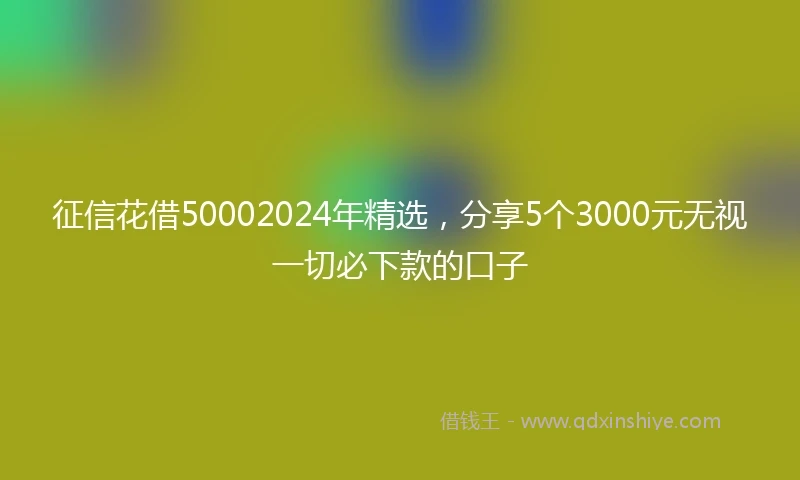 征信花借50002024年精选，分享5个3000元无视一切必下款的口子