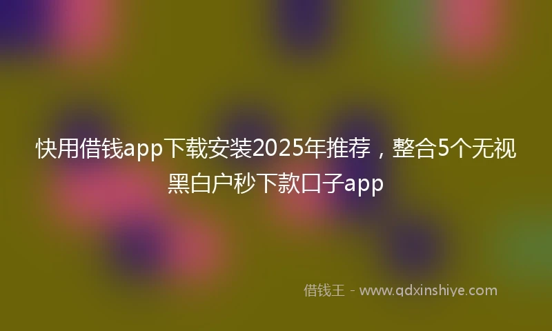 快用借钱app下载安装2025年推荐，整合5个无视黑白户秒下款口子app