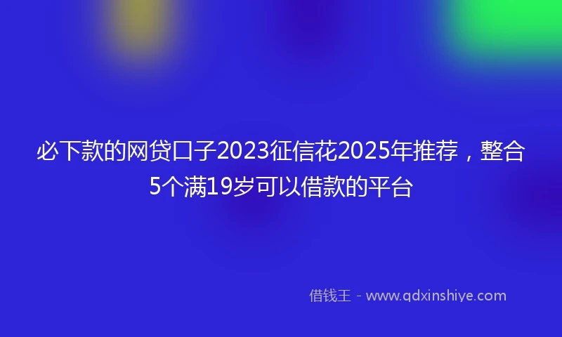必下款的网贷口子2023征信花2025年推荐，整合5个满19岁可以借款的平台