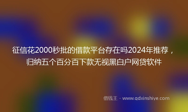 征信花2000秒批的借款平台存在吗2024年推荐，归纳五个百分百下款无视黑白户网贷软件