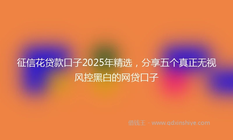 征信花贷款口子2025年精选，分享五个真正无视风控黑白的网贷口子
