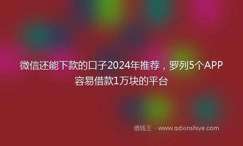 微信还能下款的口子2024年推荐,罗列5个APP容易借款1万块的平台