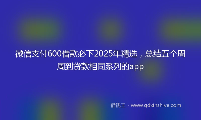微信支付600借款必下2025年精选，总结五个周周到贷款相同系列的app