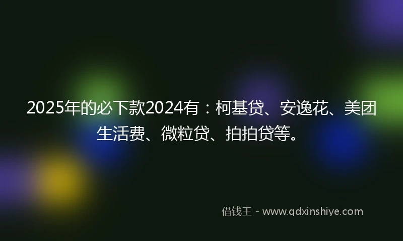 2025年的必下款2024有：柯基贷、安逸花、美团生活费、微粒贷、拍拍贷等。