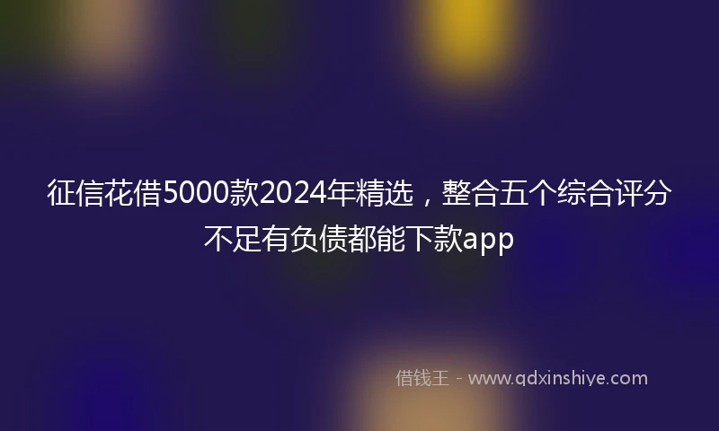 征信花借5000款2024年精选，整合五个综合评分不足有负债都能下款app