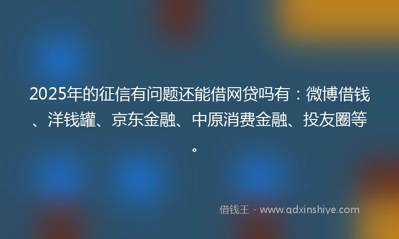 2025年的征信有问题还能借网贷吗有：微博借钱、洋钱罐、京东金融、中原消费金融、投友圈等。