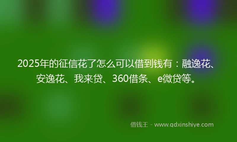 2025年的征信花了怎么可以借到钱有：融逸花、安逸花、我来贷、360借条、e微贷等。